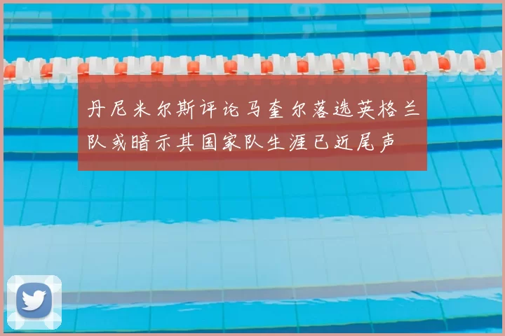 丹尼米尔斯评论马奎尔落选英格兰队或暗示其国家队生涯已近尾声