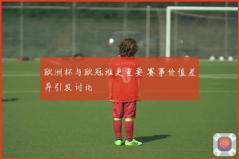 欧洲杯与欧冠谁更重要 赛事价值差异引发讨论