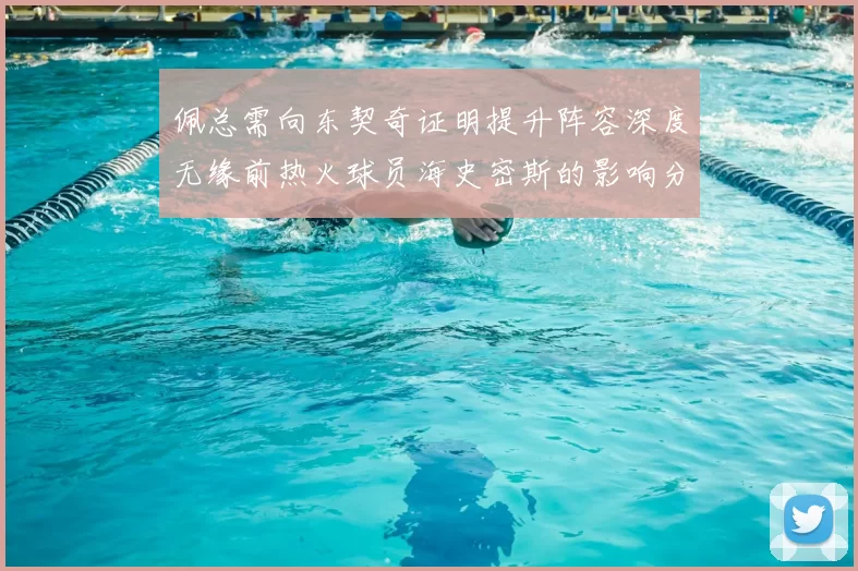 佩总需向东契奇证明提升阵容深度无缘前热火球员海史密斯的影响分析