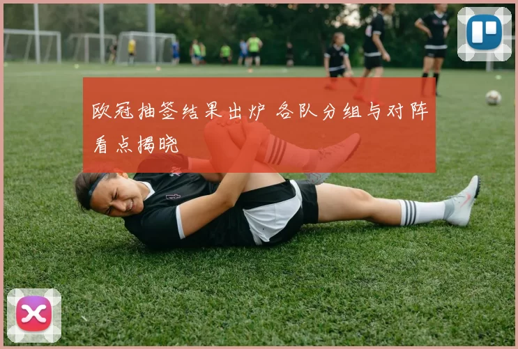 欧冠抽签结果出炉 各队分组与对阵看点揭晓