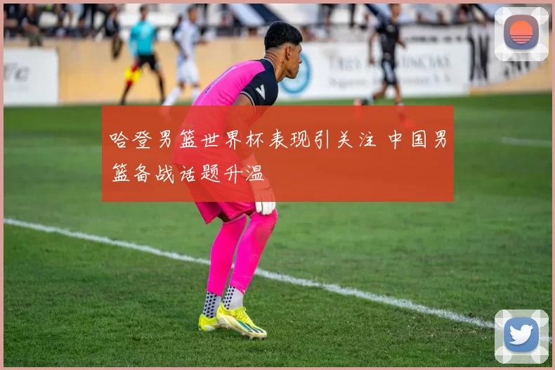哈登男篮世界杯表现引关注 中国男篮备战话题升温