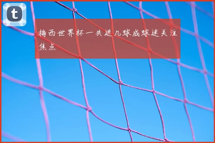 梅西世界杯一共进几球成球迷关注焦点