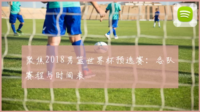 聚焦2018男篮世界杯预选赛:各队赛程与时间表