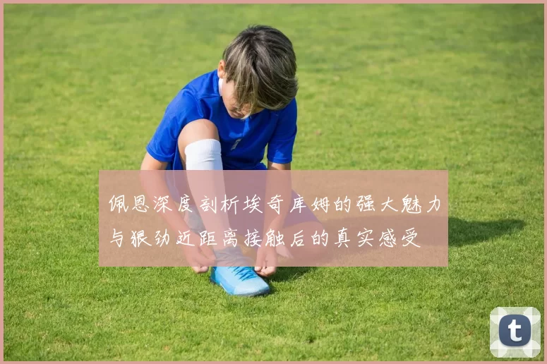 佩恩深度剖析埃奇库姆的强大魅力与狠劲近距离接触后的真实感受