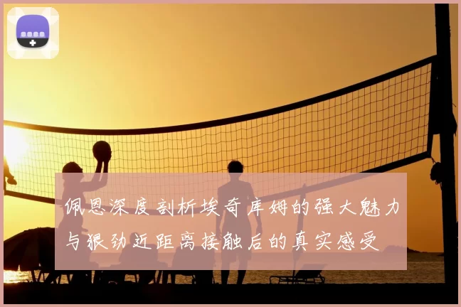佩恩深度剖析埃奇库姆的强大魅力与狠劲近距离接触后的真实感受