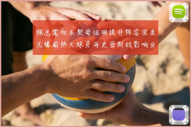 佩总需向东契奇证明提升阵容深度无缘前热火球员海史密斯的影响分析