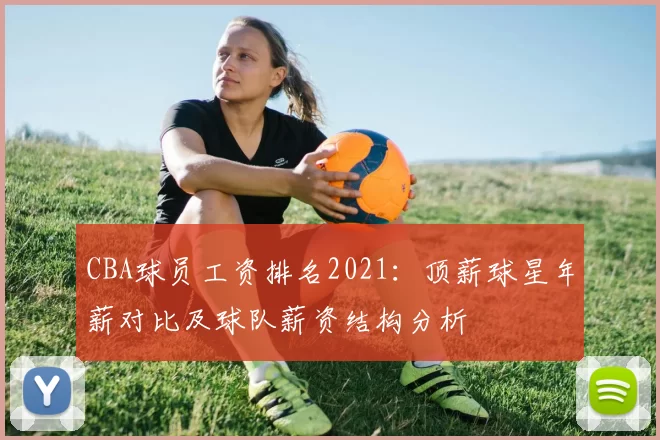 CBA球员工资排名2021:顶薪球星年薪对比及球队薪资结构分析