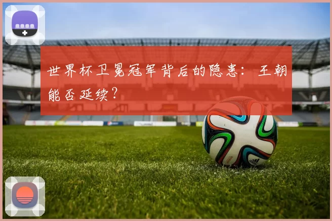 世界杯卫冕冠军背后的隐患：王朝能否延续？