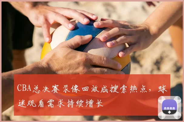 CBA总决赛录像回放成搜索热点,球迷观看需求持续增长