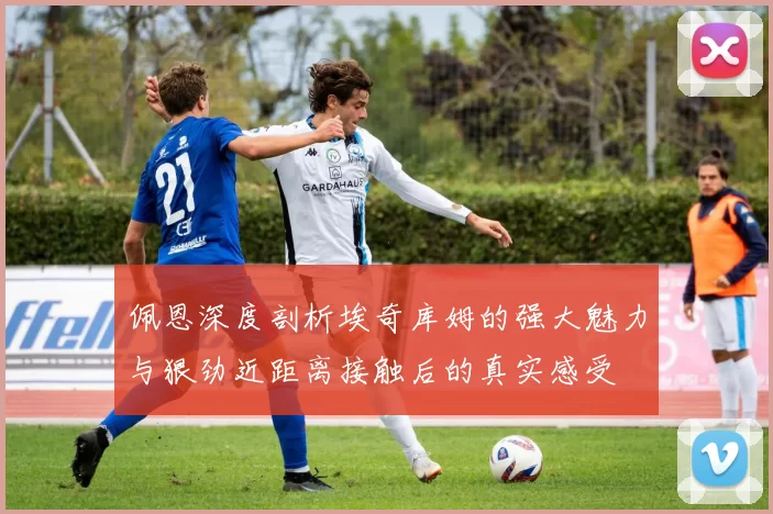 佩恩深度剖析埃奇库姆的强大魅力与狠劲近距离接触后的真实感受