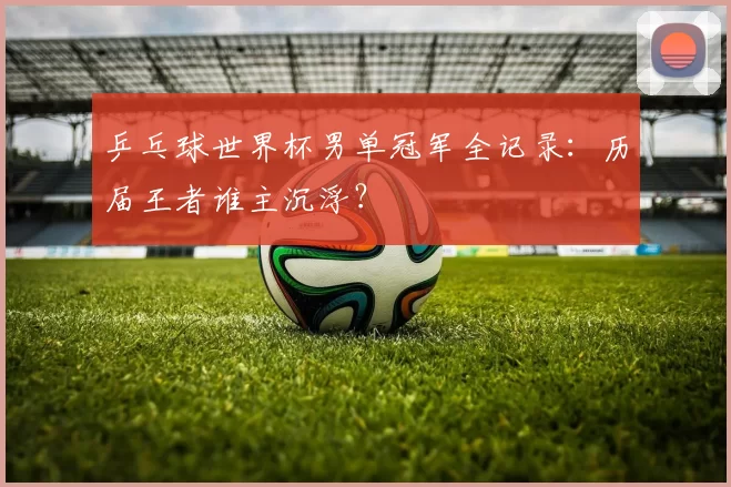 乒乓球世界杯男单冠军全记录：历届王者谁主沉浮？
