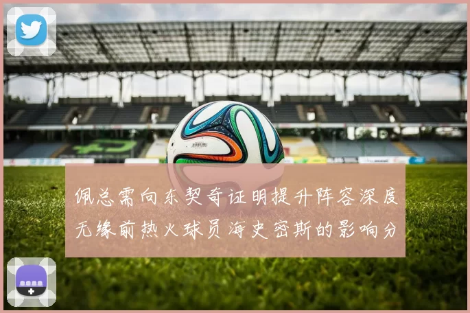 佩总需向东契奇证明提升阵容深度无缘前热火球员海史密斯的影响分析