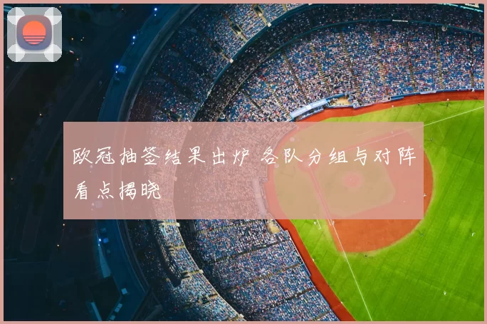 欧冠抽签结果出炉 各队分组与对阵看点揭晓