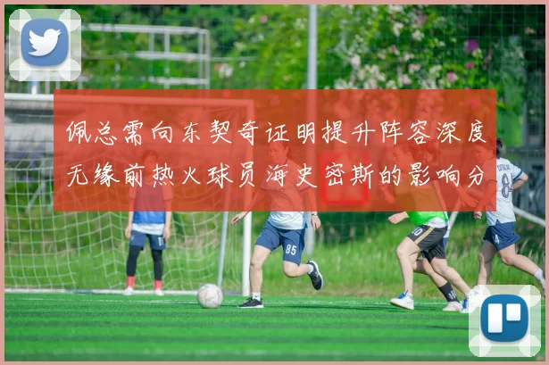 佩总需向东契奇证明提升阵容深度无缘前热火球员海史密斯的影响分析