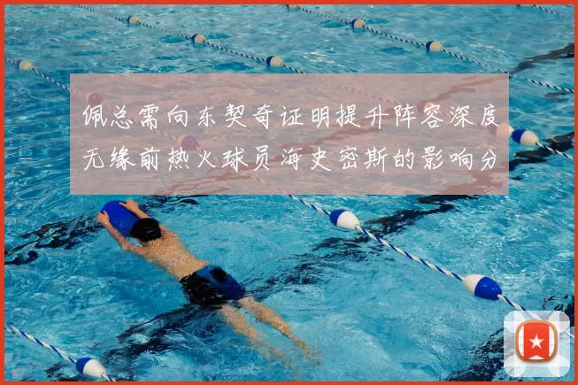 佩总需向东契奇证明提升阵容深度无缘前热火球员海史密斯的影响分析