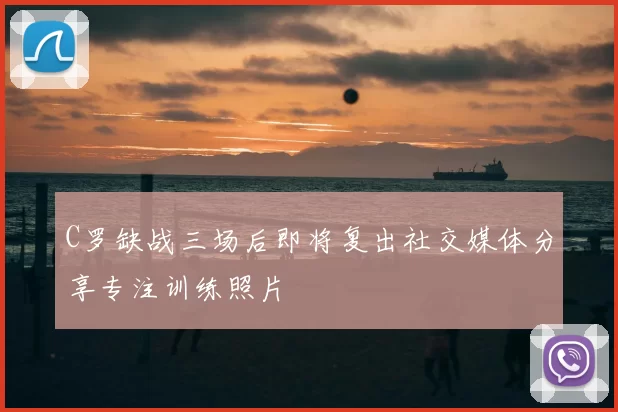 C罗缺战三场后即将复出社交媒体分享专注训练照片