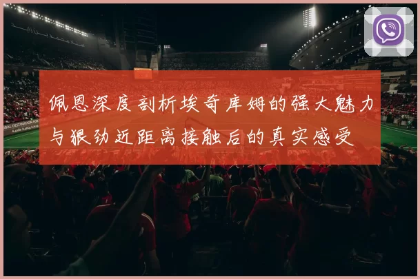佩恩深度剖析埃奇库姆的强大魅力与狠劲近距离接触后的真实感受