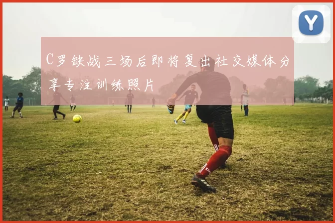 C罗缺战三场后即将复出社交媒体分享专注训练照片