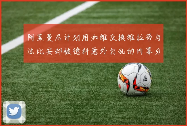 阿莱曼尼计划用加维交换维拉蒂与法比安却被德科意外打乱的内幕分析
