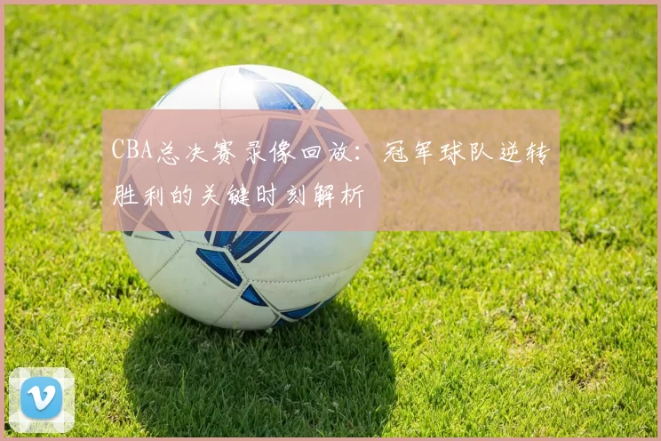 CBA总决赛录像回放:冠军球队逆转胜利的关键时刻解析