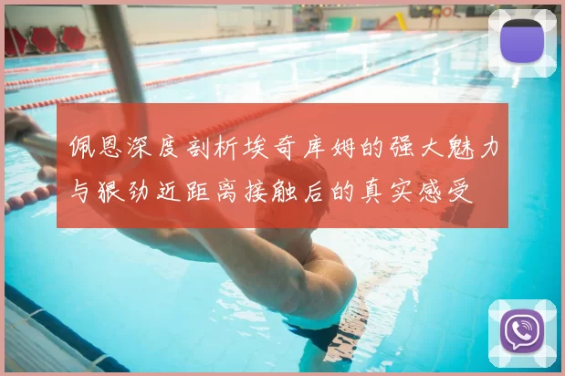 佩恩深度剖析埃奇库姆的强大魅力与狠劲近距离接触后的真实感受