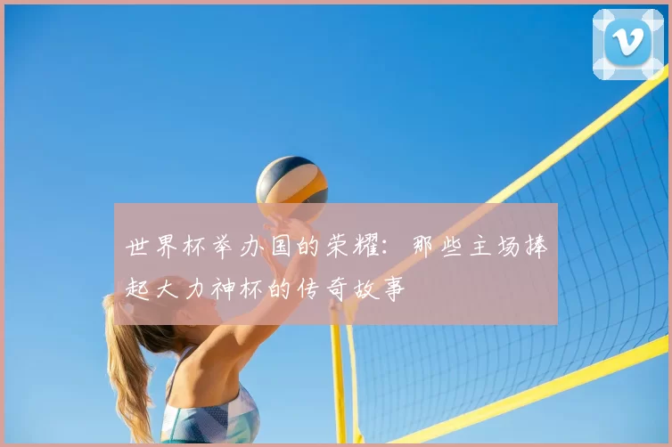 世界杯举办国的荣耀:那些主场捧起大力神杯的传奇故事