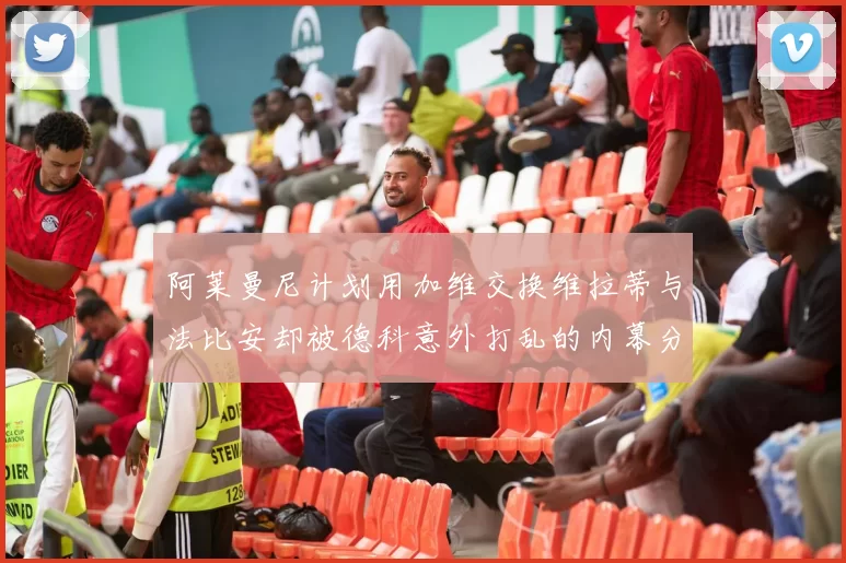 阿莱曼尼计划用加维交换维拉蒂与法比安却被德科意外打乱的内幕分析