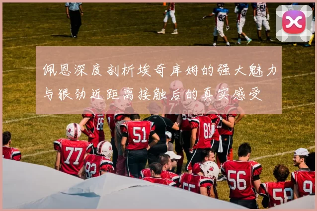 佩恩深度剖析埃奇库姆的强大魅力与狠劲近距离接触后的真实感受