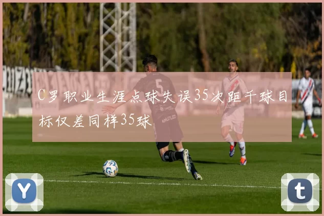 C罗职业生涯点球失误35次距千球目标仅差同样35球