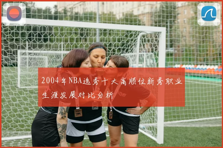 2004年NBA选秀十大高顺位新秀职业生涯发展对比分析