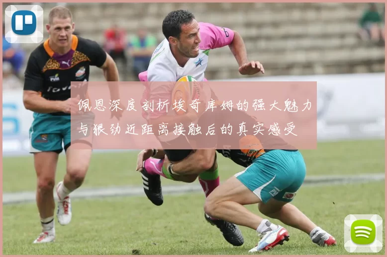 佩恩深度剖析埃奇库姆的强大魅力与狠劲近距离接触后的真实感受