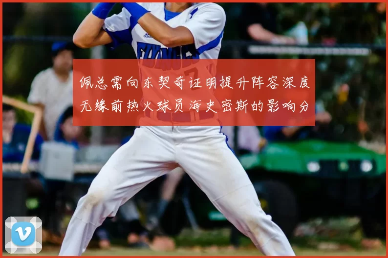 佩总需向东契奇证明提升阵容深度无缘前热火球员海史密斯的影响分析