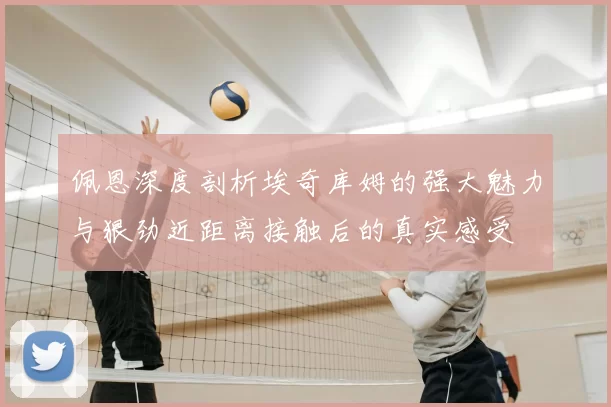 佩恩深度剖析埃奇库姆的强大魅力与狠劲近距离接触后的真实感受