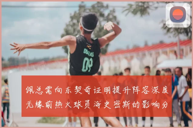 佩总需向东契奇证明提升阵容深度无缘前热火球员海史密斯的影响分析