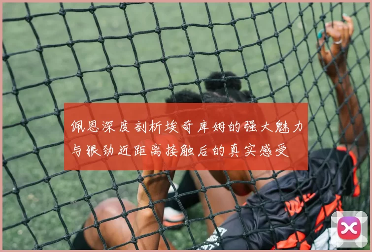 佩恩深度剖析埃奇库姆的强大魅力与狠劲近距离接触后的真实感受