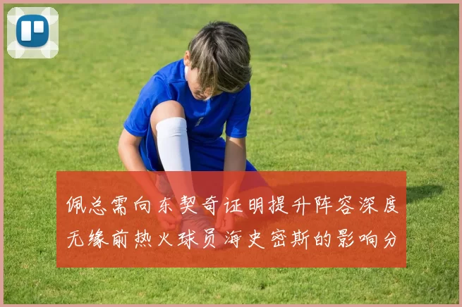 佩总需向东契奇证明提升阵容深度无缘前热火球员海史密斯的影响分析