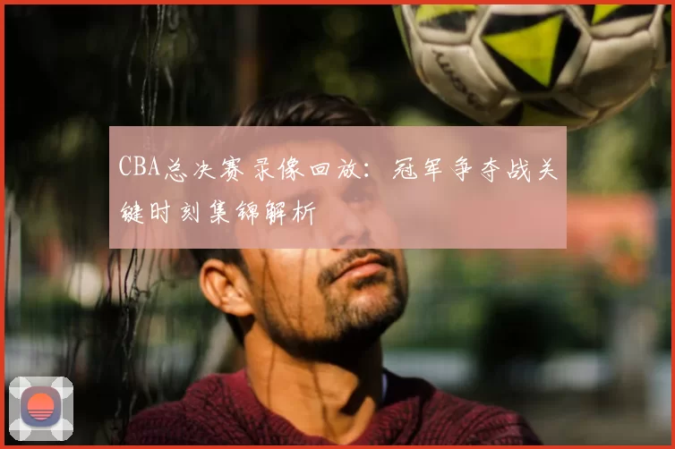 CBA总决赛录像回放：冠军争夺战关键时刻集锦解析