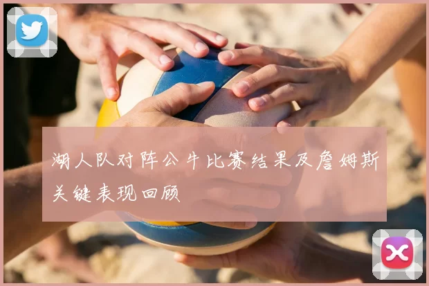 湖人队对阵公牛比赛结果及詹姆斯关键表现回顾