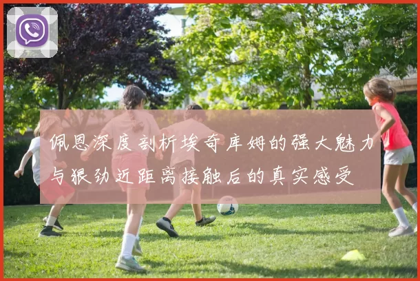 佩恩深度剖析埃奇库姆的强大魅力与狠劲近距离接触后的真实感受