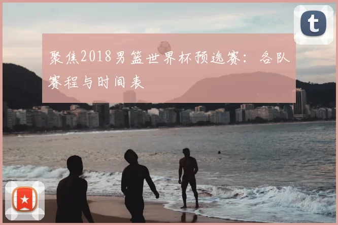 聚焦2018男篮世界杯预选赛:各队赛程与时间表