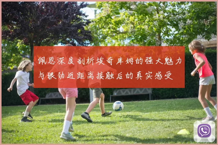 佩恩深度剖析埃奇库姆的强大魅力与狠劲近距离接触后的真实感受