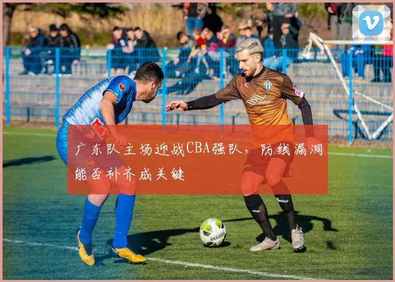 广东队主场迎战CBA强队,防线漏洞能否补齐成关键