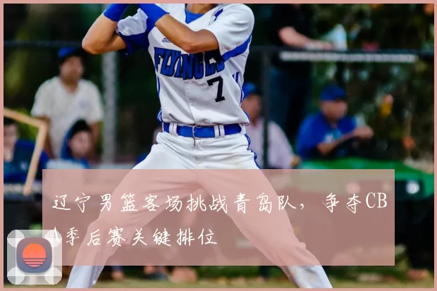 辽宁男篮客场挑战青岛队，争夺CBA季后赛关键排位
