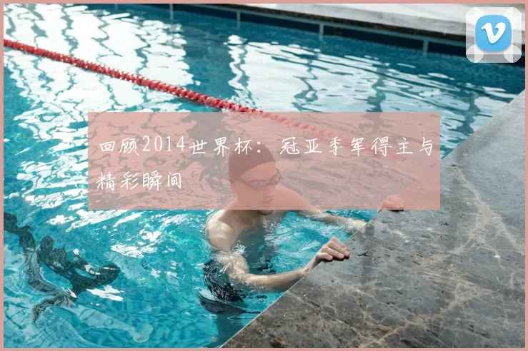 回顾2014世界杯:冠亚季军得主与精彩瞬间