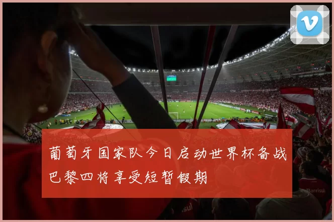 葡萄牙国家队今日启动世界杯备战巴黎四将享受短暂假期