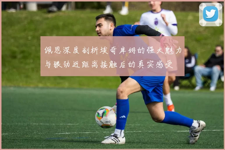 佩恩深度剖析埃奇库姆的强大魅力与狠劲近距离接触后的真实感受