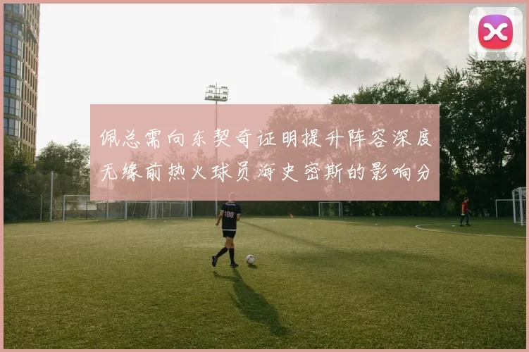 佩总需向东契奇证明提升阵容深度无缘前热火球员海史密斯的影响分析
