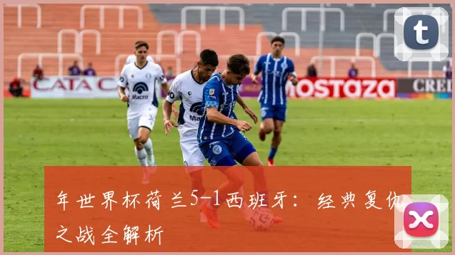 年世界杯荷兰5-1西班牙:经典复仇之战全解析