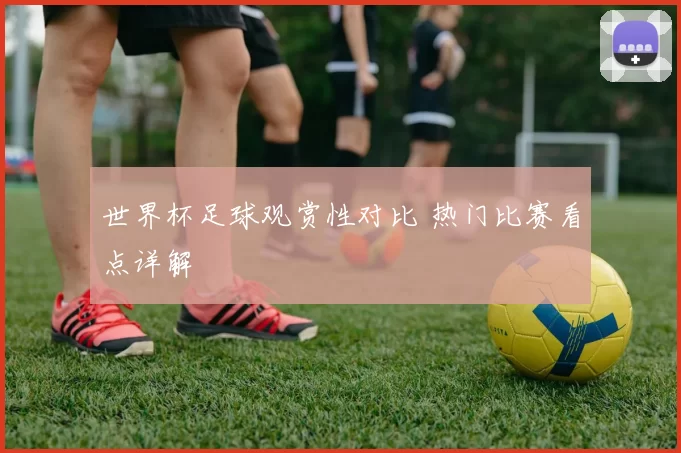 世界杯足球观赏性对比 热门比赛看点详解