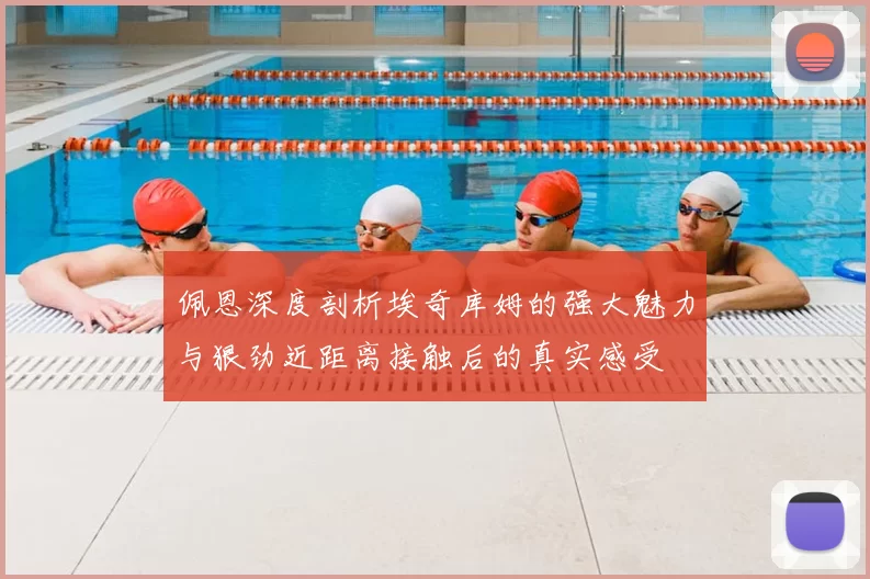 佩恩深度剖析埃奇库姆的强大魅力与狠劲近距离接触后的真实感受